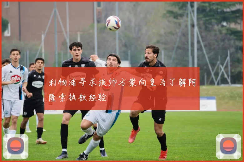 利物浦寻求换帅方案向皇马了解阿隆索执教经验