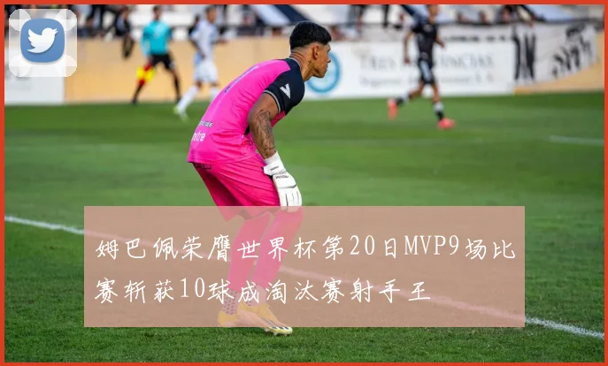 姆巴佩荣膺世界杯第20日MVP9场比赛斩获10球成淘汰赛射手王