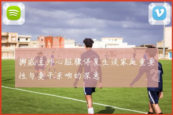 挪威主帅心脏骤停复生谈家庭重要性与妻子亲吻的深意