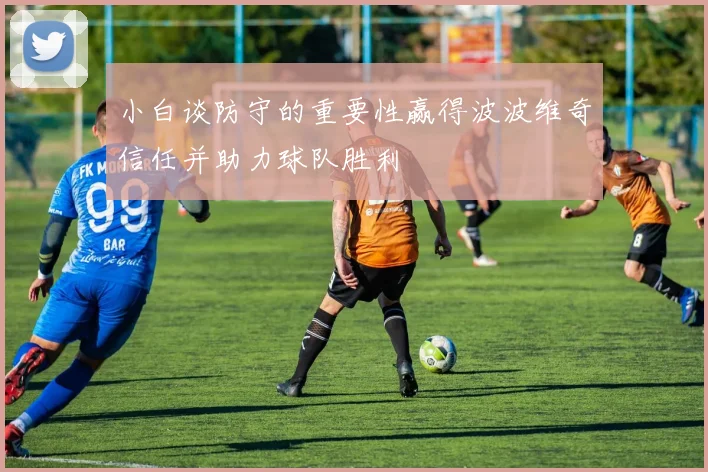 小白谈防守的重要性赢得波波维奇信任并助力球队胜利