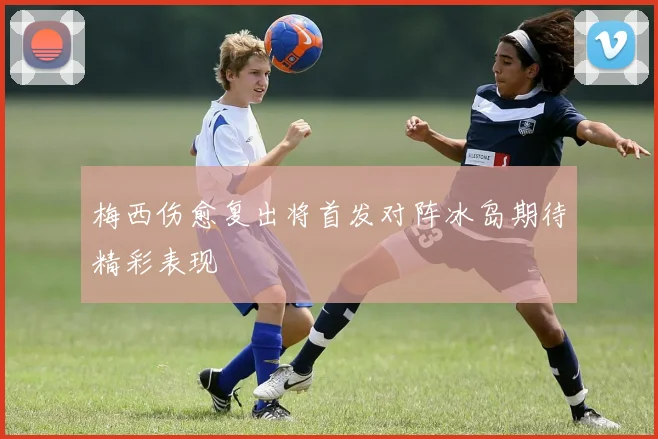 梅西伤愈复出将首发对阵冰岛期待精彩表现