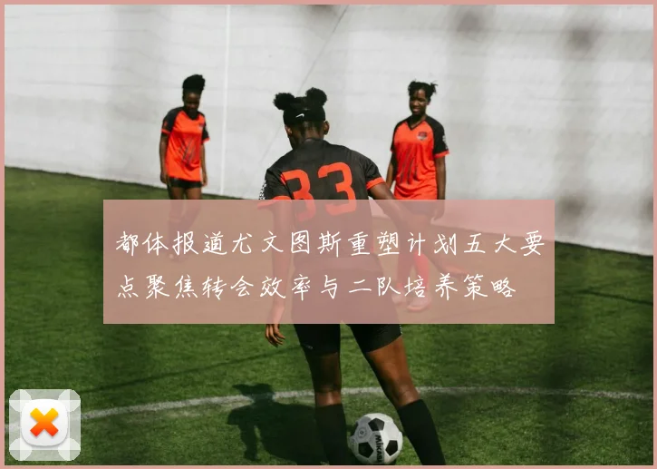 都体报道尤文图斯重塑计划五大要点聚焦转会效率与二队培养策略