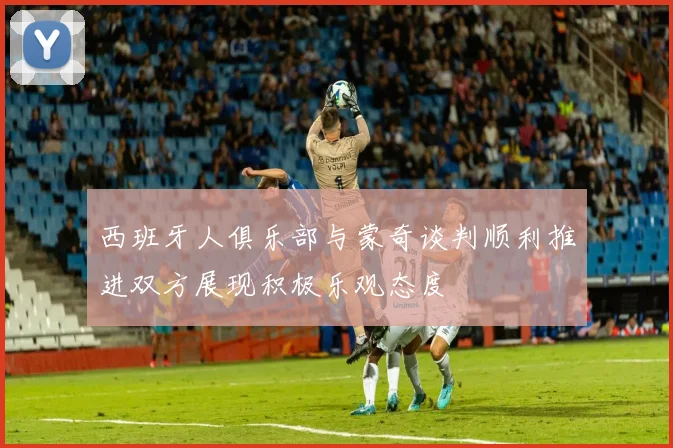 西班牙人俱乐部与蒙奇谈判顺利推进双方展现积极乐观态度
