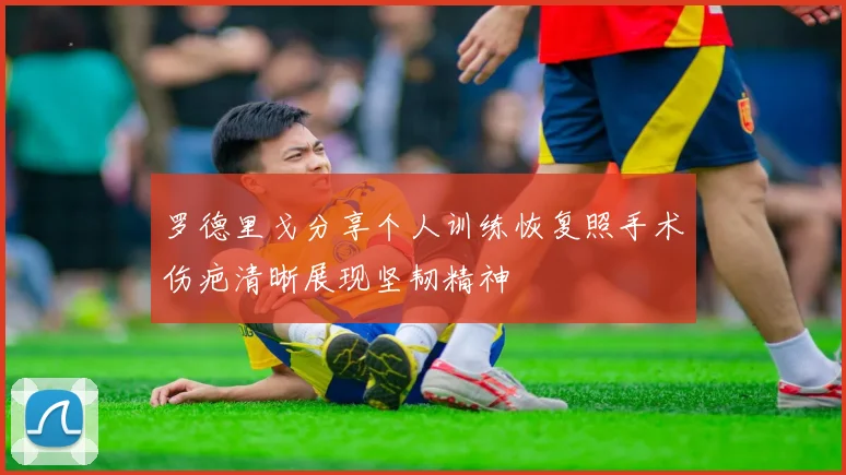 罗德里戈分享个人训练恢复照手术伤疤清晰展现坚韧精神