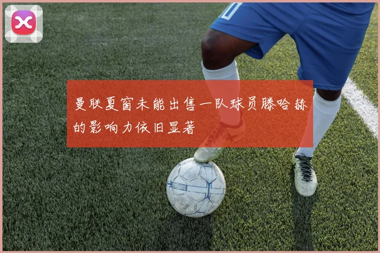 曼联夏窗未能出售一队球员滕哈赫的影响力依旧显著