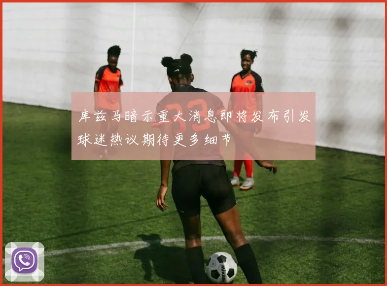 库兹马暗示重大消息即将发布引发球迷热议期待更多细节