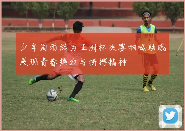 少年周雨诺为亚洲杯决赛呐喊助威展现青春热血与拼搏精神