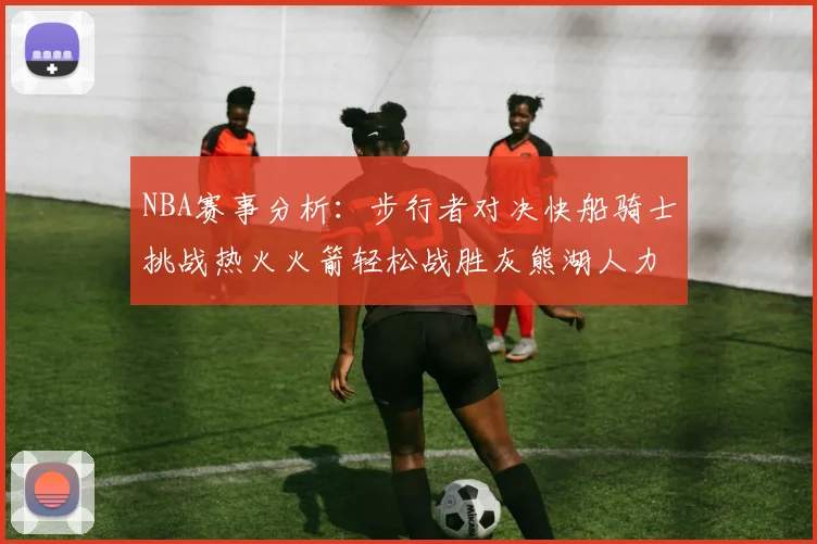 NBA赛事分析：步行者对决快船骑士挑战热火火箭轻松战胜灰熊湖人力克篮网