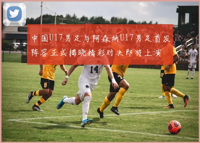 中国U17男足与阿森纳U17男足首发阵容正式揭晓精彩对决即将上演