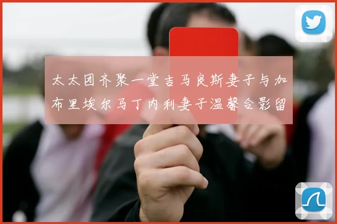 太太团齐聚一堂吉马良斯妻子与加布里埃尔马丁内利妻子温馨合影留念