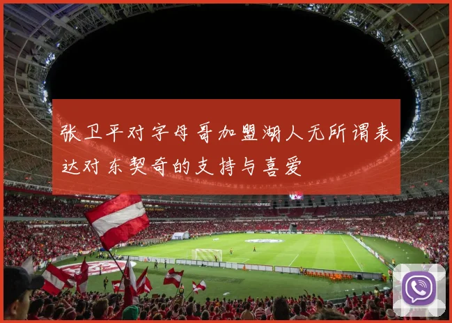 张卫平对字母哥加盟湖人无所谓表达对东契奇的支持与喜爱