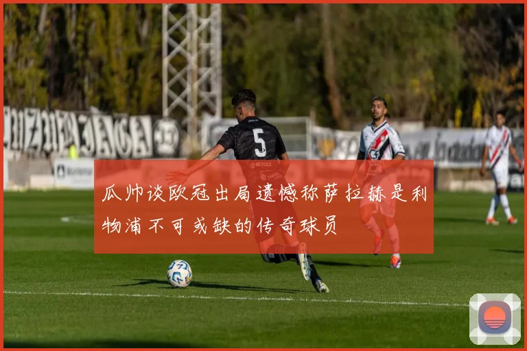 瓜帅谈欧冠出局遗憾称萨拉赫是利物浦不可或缺的传奇球员