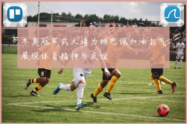 冬奥冠军武大靖为姆巴佩加油打气展现体育精神与友谊