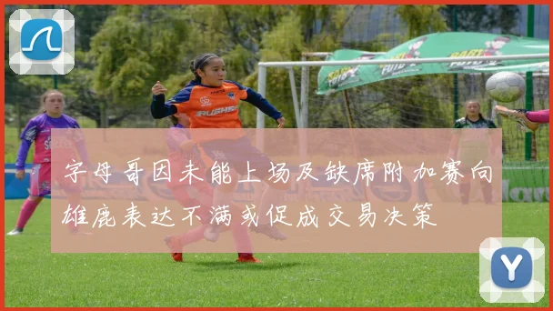 字母哥因未能上场及缺席附加赛向雄鹿表达不满或促成交易决策