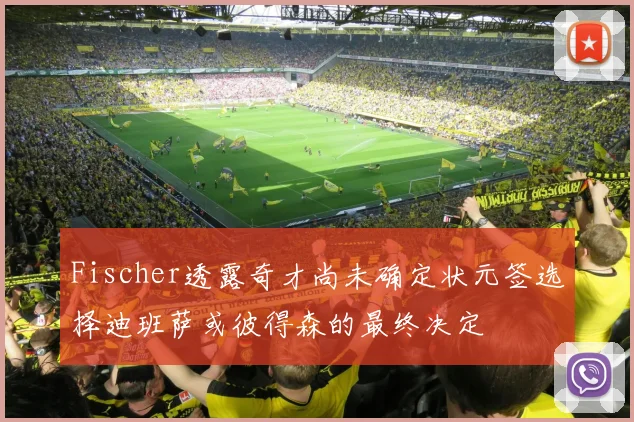 Fischer透露奇才尚未确定状元签选择迪班萨或彼得森的最终决定