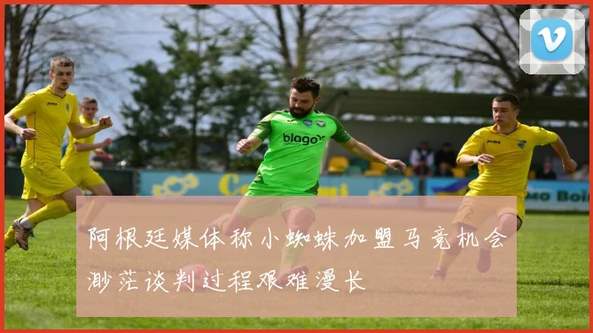 阿根廷媒体称小蜘蛛加盟马竞机会渺茫谈判过程艰难漫长