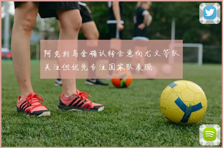 阿克利乌舍确认转会意向尤文等队关注但优先专注国家队表现